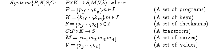 
\begin{align}
&	System : \{P, K, S, C : & P \times K \to S, M, V, k\}\text{ where:} & \\
			&& P = \{p_1, \dots, p_n\}, n \in I 		&&& \text{(A set of programs)}\\
			&& K = \{k_1, \dots, k_m\}, m \in I		&&& \text{(A set of keys)}\\
			&& S = \{s_1, \dots, s_o\}, o \in I		&&& \text{(A set of checksums)}\\
			&& C : P \times K \mapsto S			&&& \text{(A transform)}\\
			&& M = \{m_1, m_2, m_3, m_4\}			&&& \text{(A set of moves)}\\
			&& V = \{v_1, \dots, v_n\}			&&& \text{(A set of values)}
\end{align}