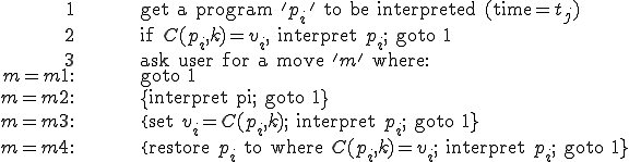 
\begin{align}
	1 && \text{get a program '}p_i\text{' to be interpreted (time=}t_j\text{)}\\
	2 && \text{if }C(p_i, k) = v_i,\text{ interpret }p_i\text{; goto 1}\\
	3 && \text{ask user for a move '}m\text{' where:}\\
m = m1: && \text{goto 1}\\
m = m2: && \text{\{interpret pi; goto 1\}}\\
m = m3: && \text{\{set }v_i = C(p_i, k)\text{; interpret }p_i\text{; goto 1\}}\\
m = m4: && \text{\{restore }p_i\text{ to where }C(p_i, k) = v_i\text{; interpret }p_i\text{; goto 1\}}
\end{align}
