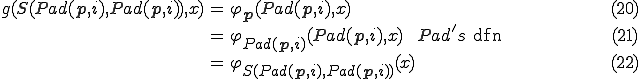 
	\begin{eqnarray}
		g(S(Pad(\mathbf{p}, i), Pad(\mathbf{p}, i)), x)
			&=& \varphi_{\mathbf{p}}(Pad(\mathbf{p}, i), x)						& \hspace{100} (20)\\
			&=& \varphi_{Pad(\mathbf{p},i)}(Pad(\mathbf{p}, i), x) \mbox{  } Pad's\mbox{ dfn}	& \hspace{100} (21)\\
			&=& \varphi_{S(Pad(\mathbf{p},i),Pad(\mathbf{p},i))}(x)					& \hspace{100} (22)
	\end{eqnarray}
