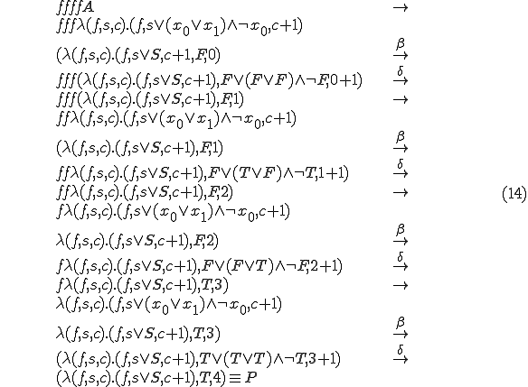 
	\begin{align}
		&& f f f f A 										& \rightarrow	\\
		&& f f f \lambda (f, s, c).(f, s \vee (x_0 \vee x_1) \wedge \neg x_0, c + 1)		&		\\
		&& (\lambda (f, s, c).(f, s \vee S, c + 1, F, 0)					& \overset{\beta}{\rightarrow} \\
		&& f f f(\lambda (f, s, c).(f, s \vee S, c + 1), F \vee (F \vee F) \wedge \neg F, 0 + 1)& \overset{\delta}{\rightarrow}\\
		&& f f f(\lambda (f, s, c).(f, s \vee S, c + 1), F, 1) 					& \rightarrow \\
		&& f f \lambda (f, s, c).(f, s \vee (x_0 \vee x_1) \wedge \neg x_0, c + 1)		& \\
		&& (\lambda (f, s, c).(f, s \vee S, c + 1), F, 1)					& \overset{\beta}{\rightarrow}\\
		&& f f \lambda (f, s, c).(f, s \vee S, c + 1), F \vee (T \vee F) \wedge \neg T, 1 + 1)	& \overset{\delta}{\rightarrow}\\
		&& f f \lambda (f, s, c).(f, s \vee S, c + 1), F, 2)					& \rightarrow \\
		&& f \lambda (f, s, c).(f, s \vee (x_0 \vee x_1) \wedge \neg x_0, c + 1)		& \\
		&& \lambda (f, s, c).(f, s \vee S, c + 1), F, 2)					& \overset{\beta}{\rightarrow}\\
		&& f \lambda (f, s, c).(f, s \vee S, c + 1), F \vee (F \vee T) \wedge \neg F, 2 + 1)	& \overset{\delta}{\rightarrow}\\
		&& f \lambda (f, s, c).(f, s \vee S, c + 1), T, 3)					& \rightarrow \\
		&& \lambda (f, s, c).(f, s \vee (x_0 \vee x_1) \wedge \neg x_0, c + 1)			& \\
		&& \lambda (f, s, c).(f, s \vee S, c + 1), T, 3)					& \overset{\beta}{\rightarrow}\\
		&& (\lambda (f, s, c).(f, s \vee S, c + 1), T \vee (T \vee T) \wedge \neg T, 3 + 1)	& \overset{\delta}{\rightarrow}\\
		&& (\lambda (f, s, c).(f, s \vee S, c + 1), T, 4) \equiv P
	\end{align}
	\hspace{100}(14)
