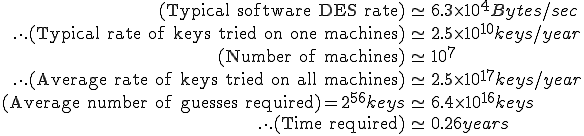 
\begin{eqnarray}
	(\text{Typical software DES rate}) &\simeq& 6.3 \times 10^4 Bytes/sec\\
	\overset{\ .\ }{.\ .} (\text{Typical rate of keys tried on one machines}) &\simeq& 2.5 \times 10^{10} keys/year\\
	(\text{Number of machines}) &\simeq& 10^7\\
	\overset{\ .\ }{.\ .} (\text{Average rate of keys tried on all machines}) &\simeq& 2.5 \times 10^{17} keys/year\\
	(\text{Average number of guesses required}) = 2^{56} keys &\simeq& 6.4 \times 10^{16} keys\\
	\overset{\ .\ }{.\ .} (\text{Time required}) &\simeq& 0.26 years\\
\end{eqnarray}
